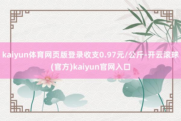 kaiyun体育网页版登录收支0.97元/公斤-开云滚球(官方)kaiyun官网入口