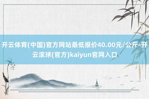 开云体育(中国)官方网站最低报价40.00元/公斤-开云滚球(官方)kaiyun官网入口