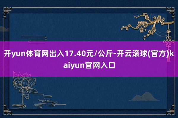 开yun体育网出入17.40元/公斤-开云滚球(官方)kaiyun官网入口