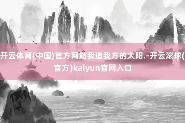 开云体育(中国)官方网站我追我方的太阳.-开云滚球(官方)kaiyun官网入口