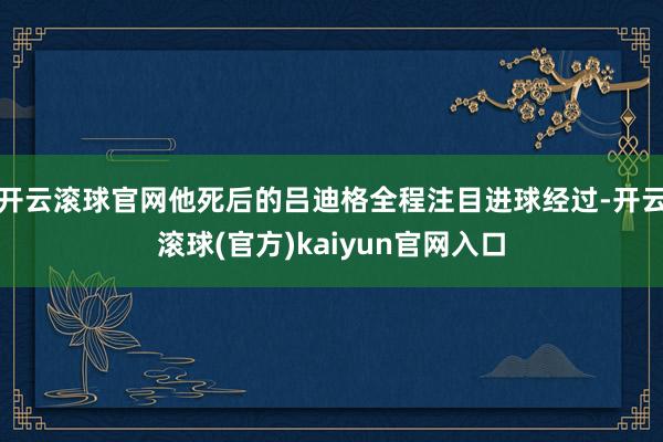 开云滚球官网他死后的吕迪格全程注目进球经过-开云滚球(官方)kaiyun官网入口