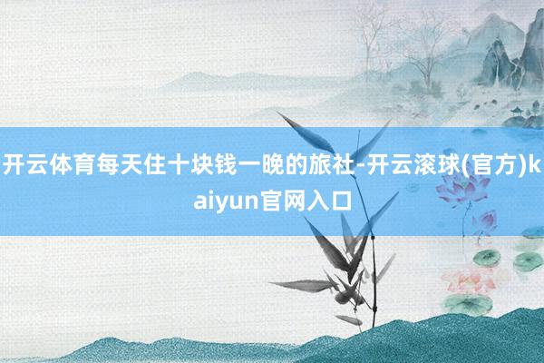 开云体育每天住十块钱一晚的旅社-开云滚球(官方)kaiyun官网入口