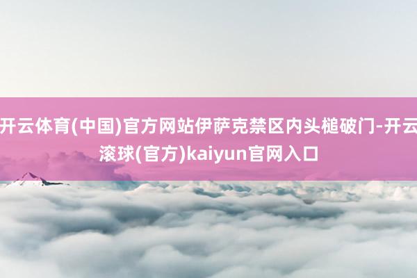 开云体育(中国)官方网站伊萨克禁区内头槌破门-开云滚球(官方)kaiyun官网入口