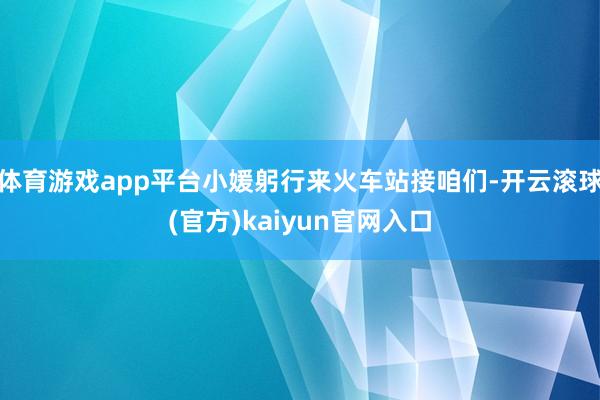 体育游戏app平台小媛躬行来火车站接咱们-开云滚球(官方)kaiyun官网入口