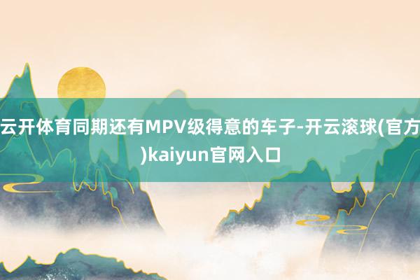 云开体育同期还有MPV级得意的车子-开云滚球(官方)kaiyun官网入口