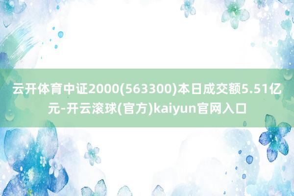 云开体育中证2000(563300)本日成交额5.51亿元-开云滚球(官方)kaiyun官网入口