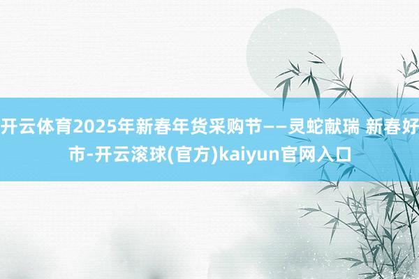 开云体育2025年新春年货采购节——灵蛇献瑞 新春好市-开云滚球(官方)kaiyun官网入口