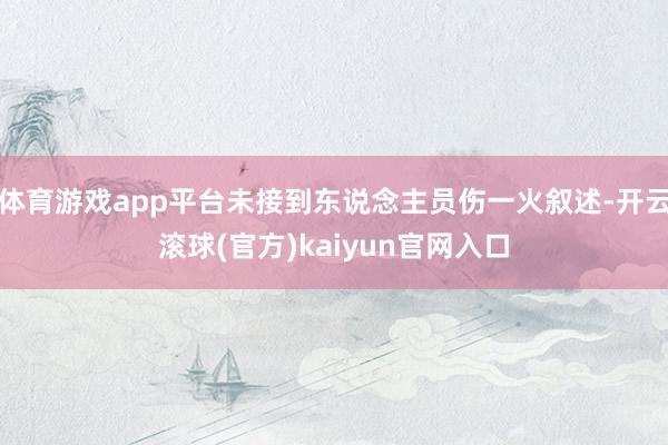 体育游戏app平台未接到东说念主员伤一火叙述-开云滚球(官方)kaiyun官网入口