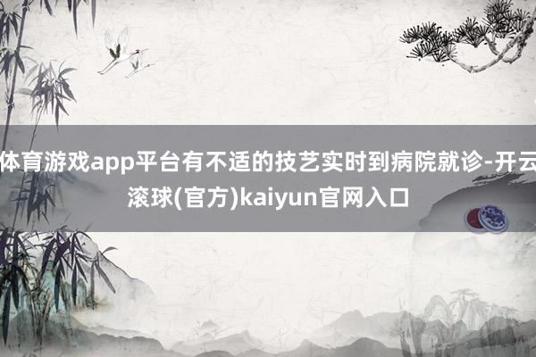 体育游戏app平台有不适的技艺实时到病院就诊-开云滚球(官方)kaiyun官网入口