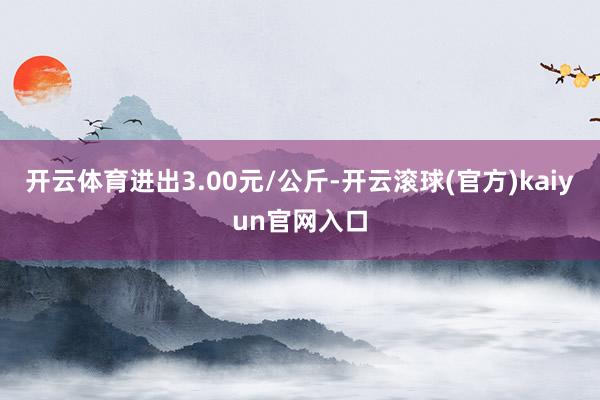 开云体育进出3.00元/公斤-开云滚球(官方)kaiyun官网入口