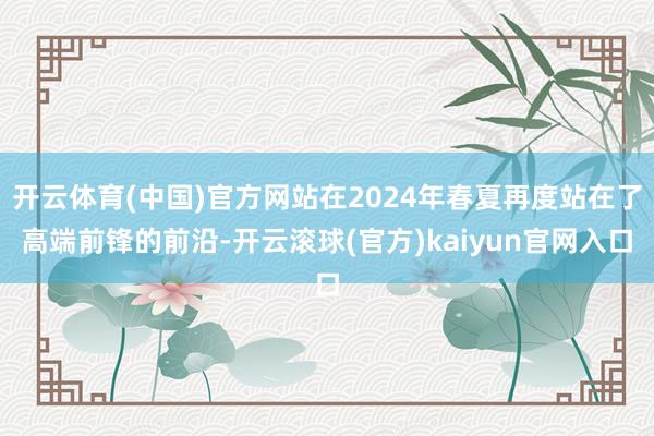 开云体育(中国)官方网站在2024年春夏再度站在了高端前锋的前沿-开云滚球(官方)kaiyun官网入口