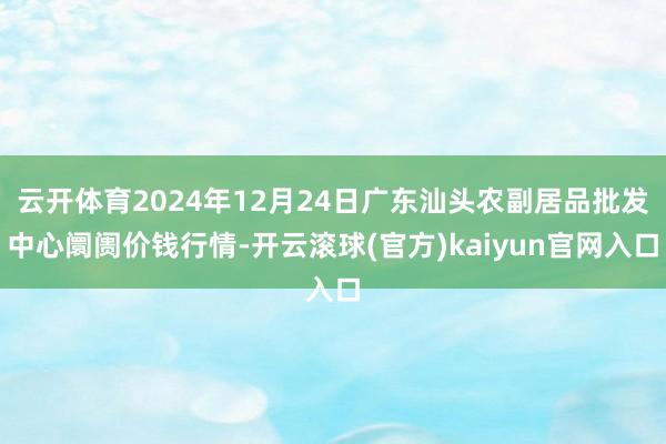 云开体育2024年12月24日广东汕头农副居品批发中心阛阓价钱行情-开云滚球(官方)kaiyun官网入口