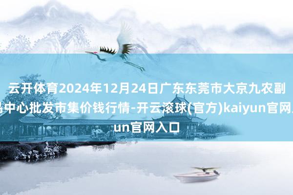 云开体育2024年12月24日广东东莞市大京九农副居品中心批发市集价钱行情-开云滚球(官方)kaiyun官网入口