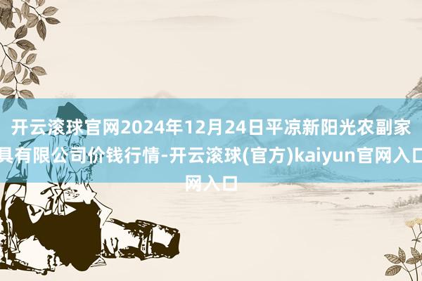 开云滚球官网2024年12月24日平凉新阳光农副家具有限公司价钱行情-开云滚球(官方)kaiyun官网入口