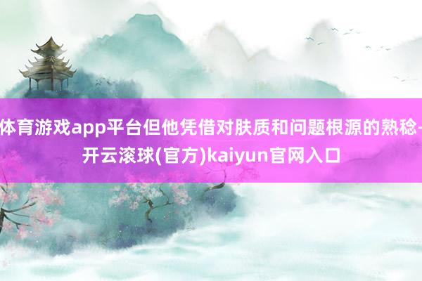 体育游戏app平台但他凭借对肤质和问题根源的熟稔-开云滚球(官方)kaiyun官网入口