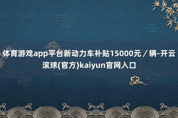 体育游戏app平台新动力车补贴15000元／辆-开云滚球(官方)kaiyun官网入口